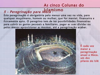 É cada vez maior a peregrinação anual a Meca, um dos pilares do Islã   5 - Peregrinação para Meca  :  Esta peregrinação é obrigatória pelo menos uma vez na vida, para qualquer muçulmano, homem ou mulher, que for mental, financeira e fisicamente apto. O peregrino tem de ter possibilidades financeiras para cobrir os gastos pessoais e familiares, pagar as suas dívidas ou pelos menos aprovisionar as mesmas, até a peregrinação acabar. As cinco Colunas do Islamismo 