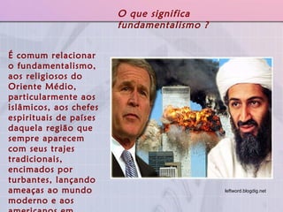 É comum relacionar o fundamentalismo, aos religiosos do Oriente Médio, particularmente aos islâmicos, aos chefes espirituais de países daquela região que sempre aparecem com seus trajes tradicionais, encimados por turbantes, lançando ameaças ao mundo moderno e aos americanos em geral. O que significa fundamentalismo ? leftword.blogdig.net   