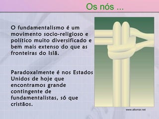 O fundamentalismo é um movimento socio-religioso e político muito diversificado e bem mais extenso do que as fronteiras do Islã.  Paradoxalmente é nos Estados Unidos de hoje que encontramos grande contingente de fundamentalistas, só que cristãos. Os nós ... www.altomar.net   