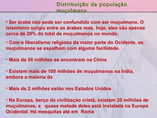 Ser árabe não pode ser confundido com ser muçulmano. O islamismo surgiu entre os árabes mas, hoje, eles são apenas cerca de 20% do total de muçulmanos no mundo. Com o liberalismo religioso da maior parte do Ocidente, os muçulmanos se espalham com alguma facilidade.  Mais de 50 milhões se encontram na China  Existem mais de 100 milhões de muçulmanos na Índia, embora a maioria da  Mais de 2 milhões estão nos Estados Unidos Na Europa, berço da civilização cristã, existem 20 milhões de muçulmanos, e  quase metade deles está instalada na Europa Ocidental. Há mesquitas até em  Roma Distribuição da população muçulmana 