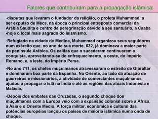 disputas que levaram o fundador da religião, o profeta Muhammad, a ser expulso de Meca, na época o principal entreposto comercial da Arábia Saudita e centro de peregrinação devido a seu santuário, a Caaba -hoje o local mais sagrado do islamismo. Refugiado na cidade de Medina, Muhammad organizou seus seguidores num exército que, no ano de sua morte, 632, já dominava a maior parte da península Arábica. Os califas que o sucederam continuaram a conquista, aproveitando-se do enfraquecimento, a oeste, do Império Romano, e, a leste, do Império Persa. No ano 711, os chefes muçulmanos atravessaram o estreito de Gibraltar e dominaram boa parte da Espanha. No Oriente, ao lado da atuação de guerreiros e missionários, a atividade de comerciantes muçulmanos ajudou a propagar o islã na Índia e até as regiões das atuais Indonésia e Malásia. Depois dos embates das Cruzadas, o segundo choque dos muçulmanos com a Europa veio com a expansão colonial sobre a África, a Ásia e o Oriente Médio. A força militar, econômica e cultural das potências européias lançou os países de maioria islâmica numa onda de choque. Fatores que contribuíram para a propagação islâmica: 