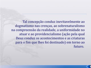 Tal concepção conduz inevitavelmente ao dogmatismo nas crenças, ao sobrenaturalismo na compreensão da realidade, a uniformidade no atuar e ao providencialismo (ação pela qual Deus conduz os acontecimentos e as criaturas para o fim que lhes foi destinado) em torno ao futuro.  