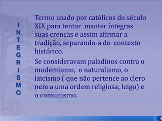 Termo usado por católicos do século XIX para tentar  manter íntegras suas crenças e assim afirmar a tradição, separando-a do  contexto histórico.  Se consideravam paladinos contra o modernismo,  o naturalismo, o laicismo ( que não pertence ao clero nem a uma ordem religiosa; leigo) e o comunismo.  