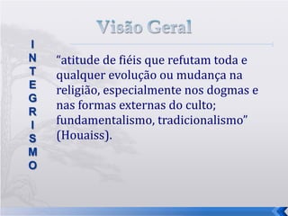 “ atitude de fiéis que refutam toda e qualquer evolução ou mudança na religião, especialmente nos dogmas e nas formas externas do culto; fundamentalismo, tradicionalismo” (Houaiss). 