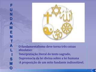 O fundamentalismo deve torna três coisas absolutas: Interpretação literal do texto sagrado, Supremacia da lei divina sobre a lei humana A proposição de um mito fundante indissolúvel.  
