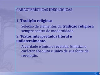 CARACTERÍSTICAS IDEOLÓGICAS 1.  Tradição religiosa  Seleção de elementos da  tradição religiosa  sempre contra de modernidade.  2.  Textos interpretados literal e unilateralmente.  A verdade é única e revelada. Enfatiza o carácter absoluto e único de sua fonte de revelação. 