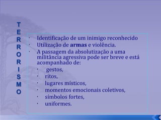 Identificação de um inimigo reconhecido  Utilização de  armas  e violência.  A passagem da absolutização a uma militância agressiva pode ser breve e está acompanhado de: gestos,  ritos,  lugares místicos,  momentos emocionais coletivos,  símbolos fortes,  uniformes.  