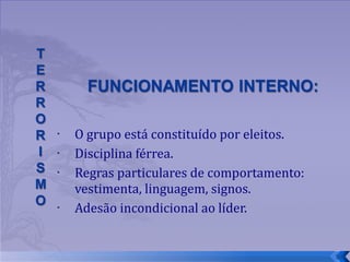 O grupo está constituído por eleitos.  Disciplina férrea. Regras particulares de comportamento: vestimenta, linguagem, signos. Adesão incondicional ao líder. 