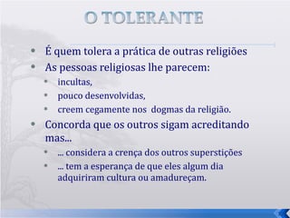 É quem tolera a prática de outras religiões  As pessoas religiosas lhe parecem: incultas,  pouco desenvolvidas, creem cegamente nos  dogmas da religião.  Concorda que os outros sigam acreditando mas...  ... considera a crença dos outros superstições ... tem a esperança de que eles algum dia adquiriram cultura ou amadureçam. 