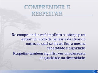 No compreender está implícito o esforço para entrar no modo de pensar e de atuar do outro, ao qual se lhe atribui a mesma capacidade e dignidade. Respeitar também significa ver um elemento de igualdade na diversidade. 