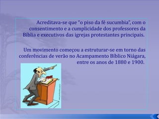 Acreditava-se que “o piso da fé sucumbia”, com o consentimento e a cumplicidade dos professores da Bíblia e executivos das igrejas protestantes principais.  Um movimento começou a estruturar-se em torno das conferências de verão no Acampamento Bíblico Niágara, entre os anos de 1880 e 1900.  