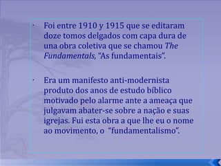 Foi entre 1910 y 1915 que se editaram doze tomos delgados com capa dura de una obra coletiva que se chamou  The Fundamentals,  “As fundamentais”.  Era um manifesto anti-modernista produto dos anos de estudo bíblico motivado pelo alarme ante a ameaça que julgavam abater-se sobre a nação e suas igrejas. Fui esta obra a que lhe eu o nome ao movimento, o  “fundamentalismo”. 