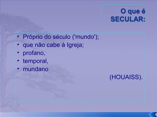 Próprio do século ('mundo');  que não cabe à Igreja;  profano,  temporal,  mundano  (HOUAISS). 
