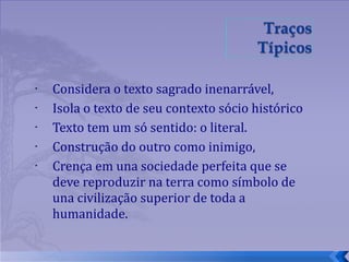 Considera o texto sagrado inenarrável,  Isola o texto de seu contexto sócio histórico Texto tem um só sentido: o literal. Construção do outro como inimigo,  Crença em una sociedade perfeita que se deve reproduzir na terra como símbolo de una civilização superior de toda a humanidade. 