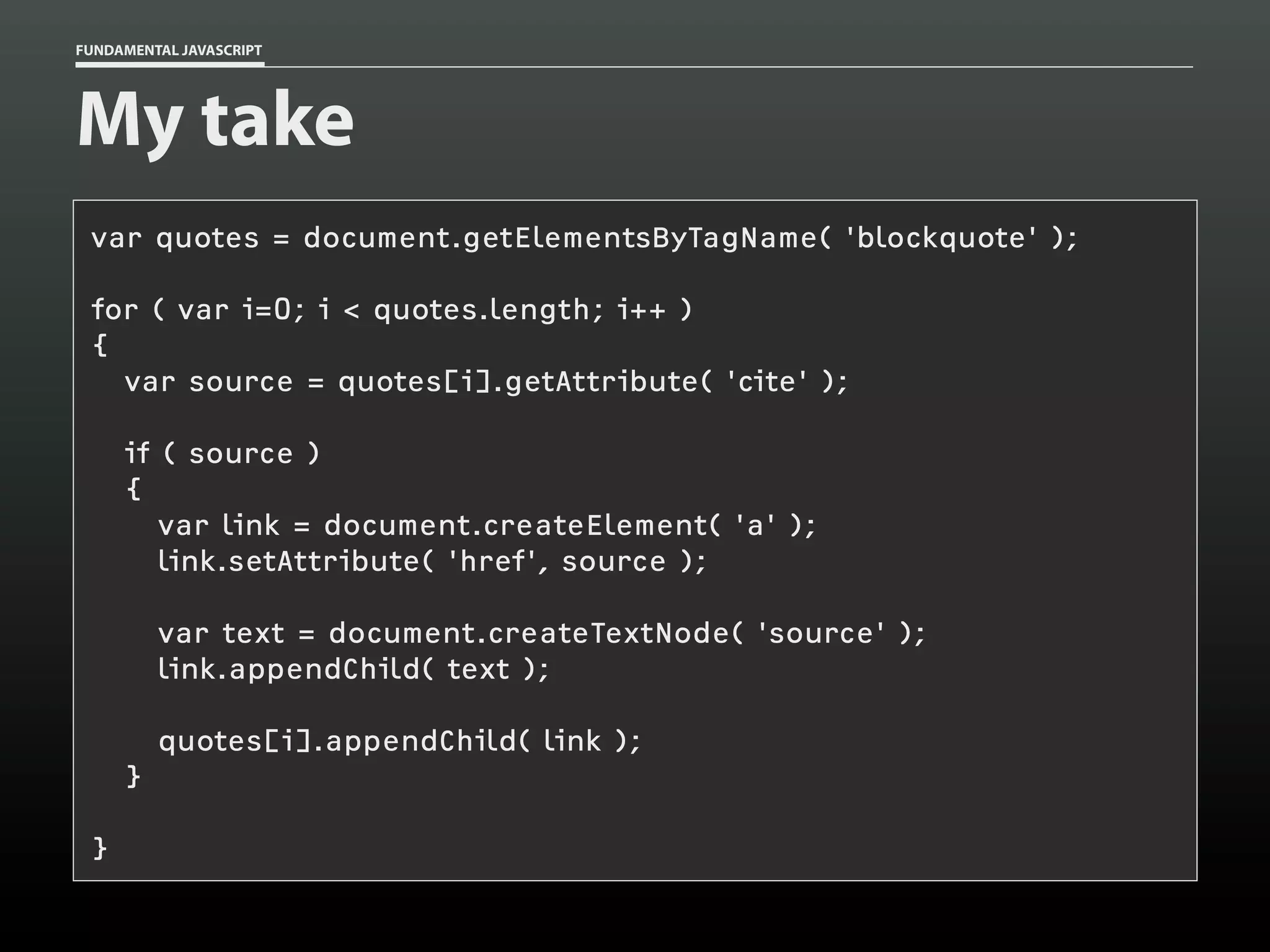 FUNDAMENTAL JAVASCRIPT

My take
var quotes = document.getElementsByTagName( 'blockquote' );
for ( var i=0; i < quotes.length; i++ )
{
var source = quotes[i].getAttribute( 'cite' );
if ( source )
{
var link = document.createElement( 'a' );
link.setAttribute( 'href', source );
var text = document.createTextNode( 'source' );
link.appendChild( text );
quotes[i].appendChild( link );
}
}

 
