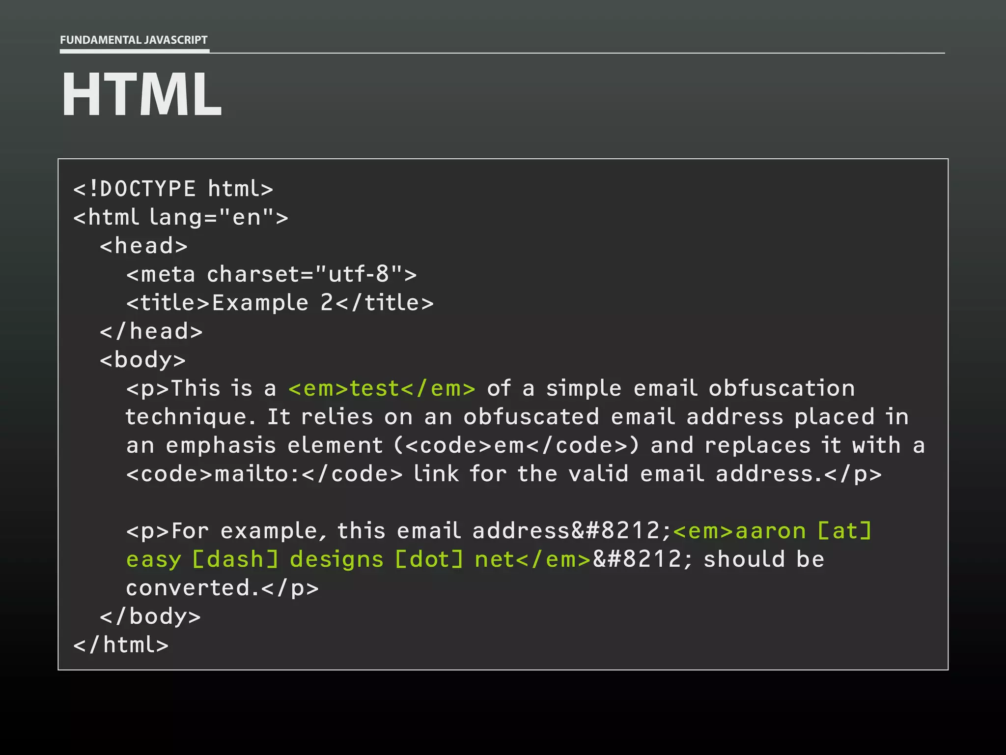 FUNDAMENTAL JAVASCRIPT

HTML
<!DOCTYPE html>
<html lang="en">
<head>
<meta charset=”utf-8">
<title>Example 2</title>
</head>
<body>
<p>This is a <em>test</em> of a simple email obfuscation
technique. It relies on an obfuscated email address placed in
an emphasis element (<code>em</code>) and replaces it with a
<code>mailto:</code> link for the valid email address.</p>
<p>For example, this email address&#8212;<em>aaron [at]
easy [dash] designs [dot] net</em>&#8212; should be
converted.</p>
</body>
</html>

 