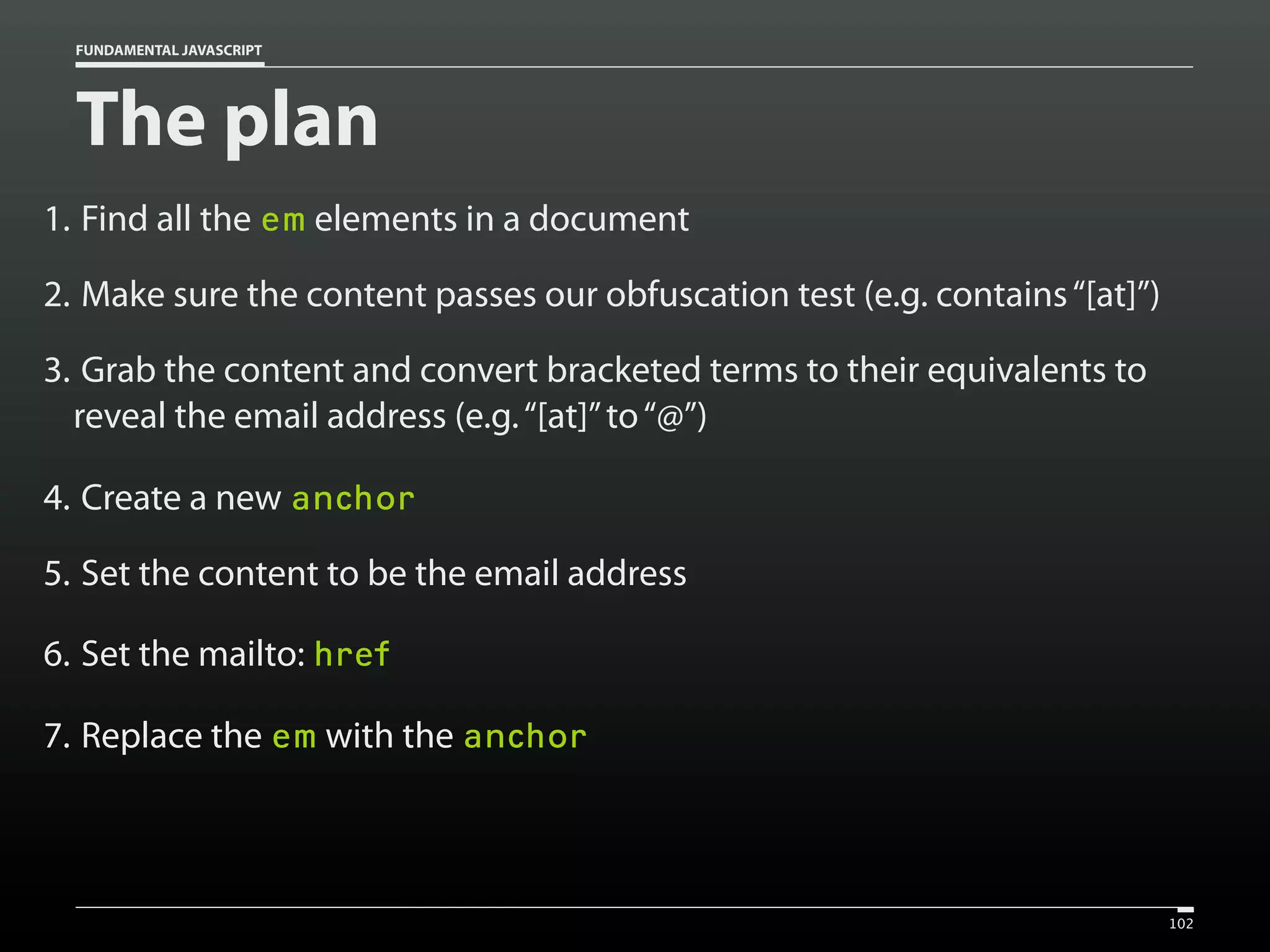 FUNDAMENTAL JAVASCRIPT

The plan
1. Find all the em elements in a document
2. Make sure the content passes our obfuscation test (e.g. contains “[at]”)
3. Grab the content and convert bracketed terms to their equivalents to
reveal the email address (e.g. “[at]” to “@”)
4. Create a new anchor
5. Set the content to be the email address
6. Set the mailto: href
7. Replace the em with the anchor

102

 