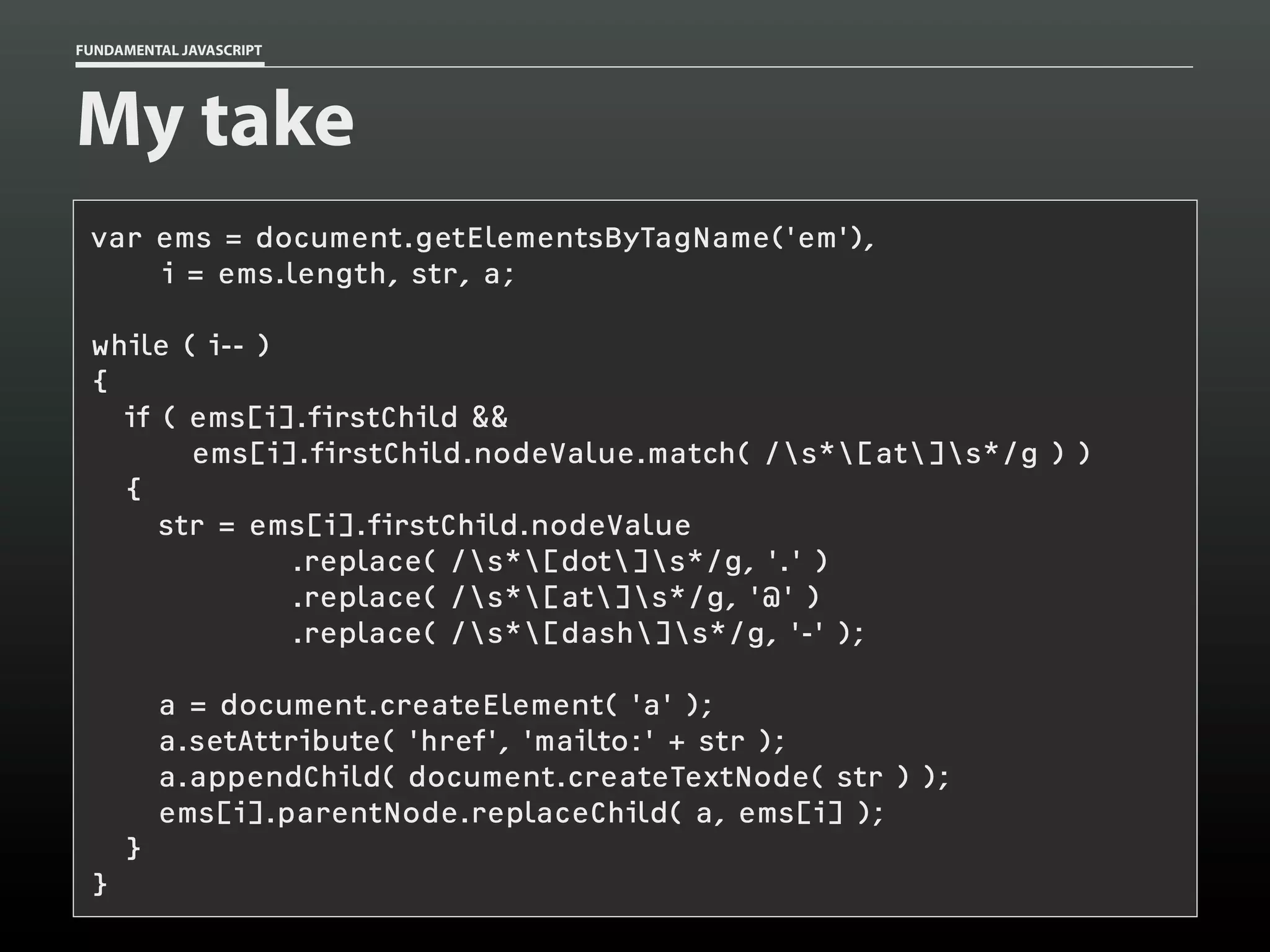 FUNDAMENTAL JAVASCRIPT

My take
var ems = document.getElementsByTagName('em'),
i = ems.length, str, a;
while ( i-- )
{
if ( ems[i].firstChild &&
ems[i].firstChild.nodeValue.match( /s*[at]s*/g ) )
{
str = ems[i].firstChild.nodeValue
.replace( /s*[dot]s*/g, '.' )
.replace( /s*[at]s*/g, '@' )
.replace( /s*[dash]s*/g, '-' );
a = document.createElement( 'a' );
a.setAttribute( 'href', 'mailto:' + str );
a.appendChild( document.createTextNode( str ) );
ems[i].parentNode.replaceChild( a, ems[i] );
}
}

 