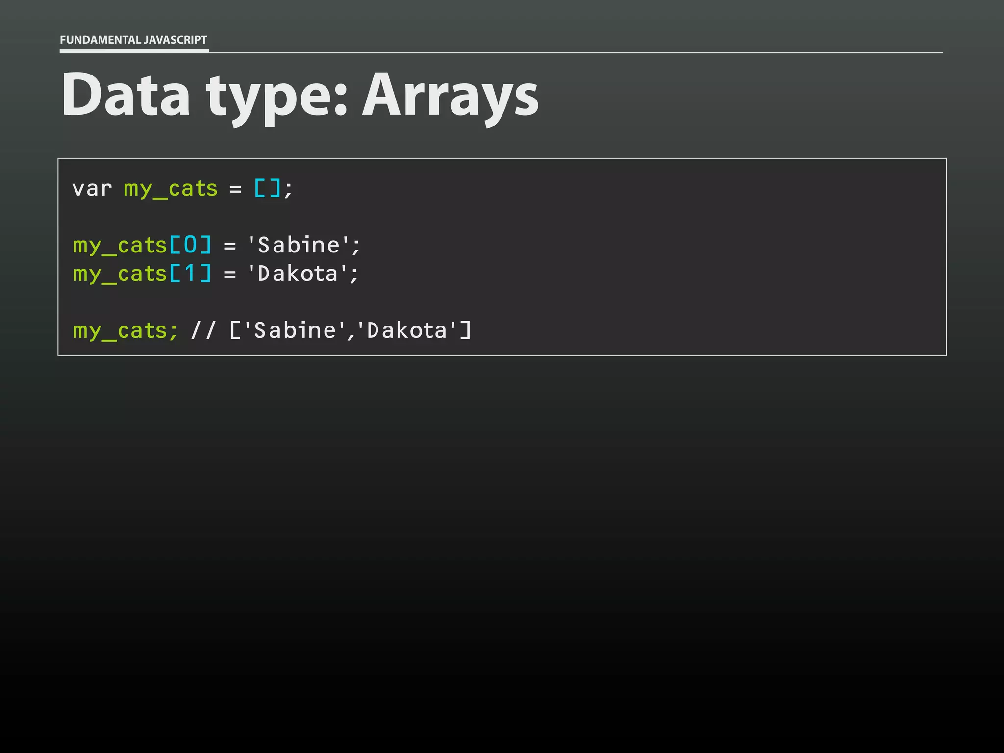 FUNDAMENTAL JAVASCRIPT

Data type: Arrays
var my_cats = [];
my_cats[0] = 'Sabine';
my_cats[1] = 'Dakota';
my_cats; // ['Sabine','Dakota']

 