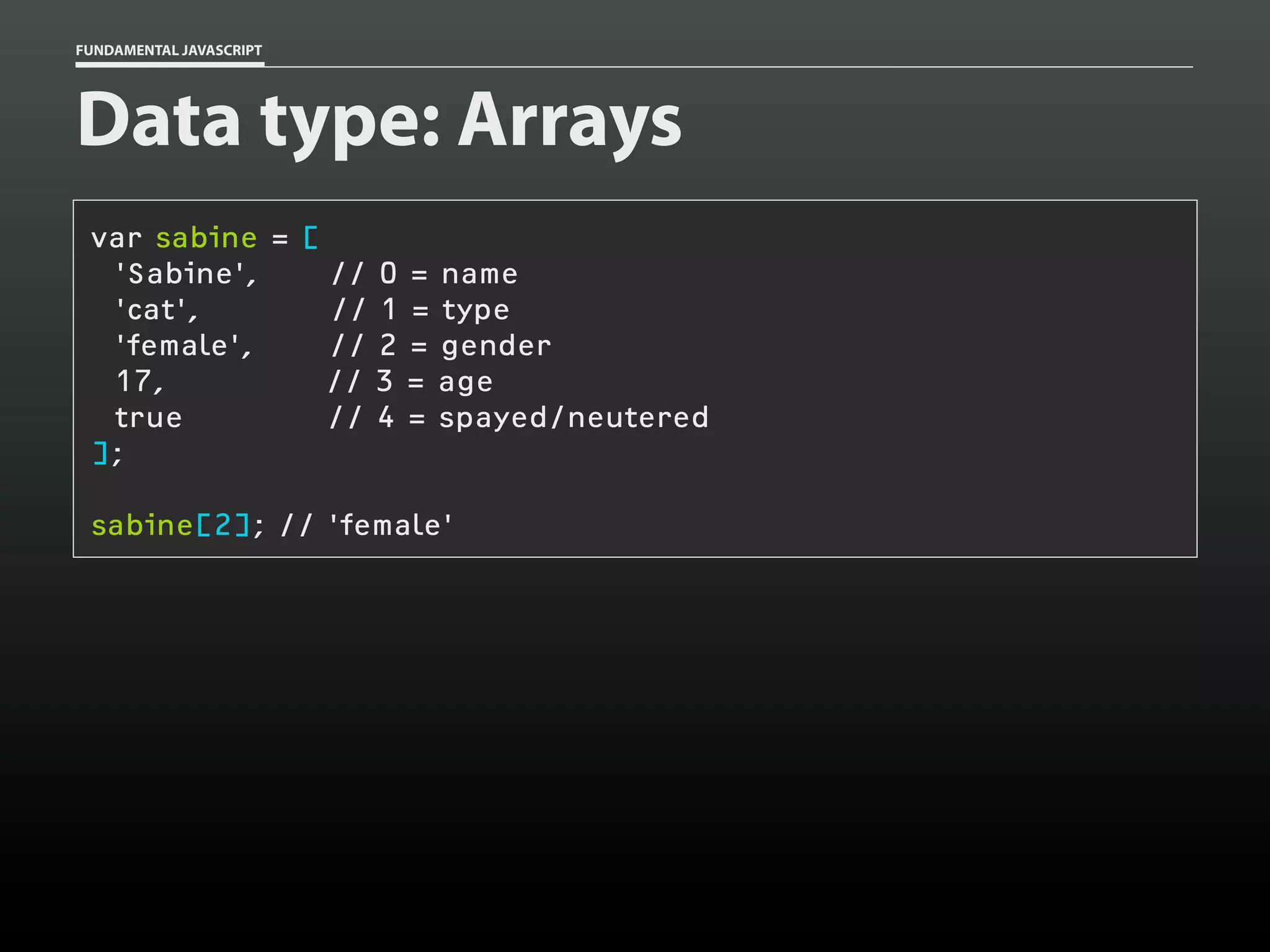 FUNDAMENTAL JAVASCRIPT

Data type: Arrays
var sabine = [
'Sabine',
// 0 = name
'cat',
// 1 = type
'female',
// 2 = gender
17,
// 3 = age
true
// 4 = spayed/neutered
];
sabine[2]; // 'female'

 