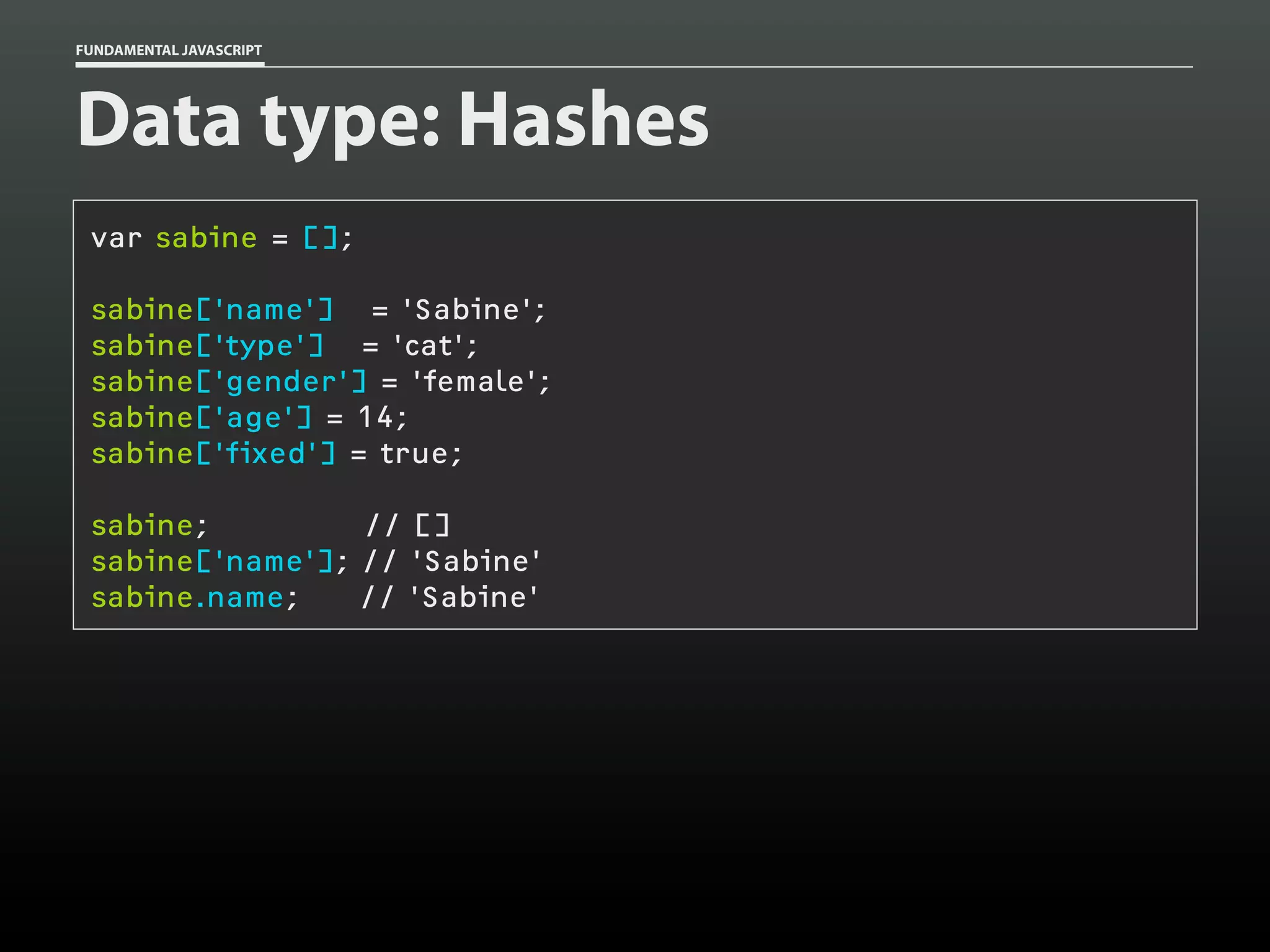 FUNDAMENTAL JAVASCRIPT

Data type: Hashes
var sabine = [];
sabine['name'] = 'Sabine';
sabine['type'] = 'cat';
sabine['gender'] = 'female';
sabine['age'] = 14;
sabine['fixed'] = true;
sabine;
// []
sabine['name']; // 'Sabine'
sabine.name;
// 'Sabine'

 