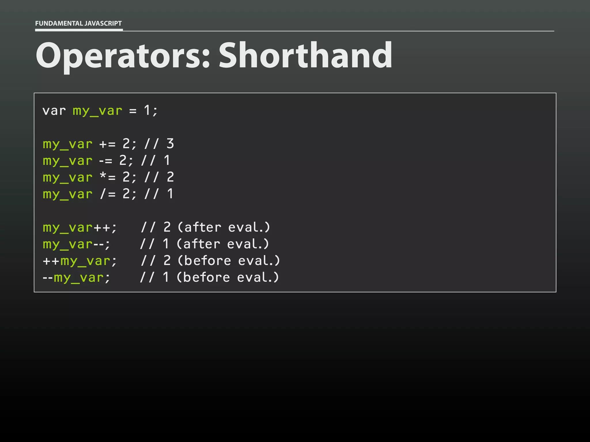 FUNDAMENTAL JAVASCRIPT

Operators: Shorthand
var my_var = 1;
my_var
my_var
my_var
my_var

+= 2; // 3
-= 2; // 1
*= 2; // 2
/= 2; // 1

my_var++;
my_var--;
++my_var;
--my_var;

//
//
//
//

2
1
2
1

(after eval.)
(after eval.)
(before eval.)
(before eval.)

 