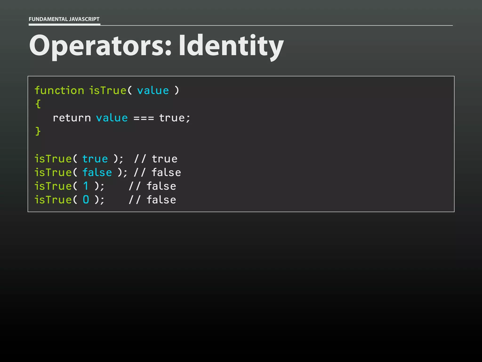 FUNDAMENTAL JAVASCRIPT

Operators: Identity
function isTrue( value )
{
return value === true;
}
isTrue(
isTrue(
isTrue(
isTrue(

true ); // true
false ); // false
1 );
// false
0 );
// false

 
