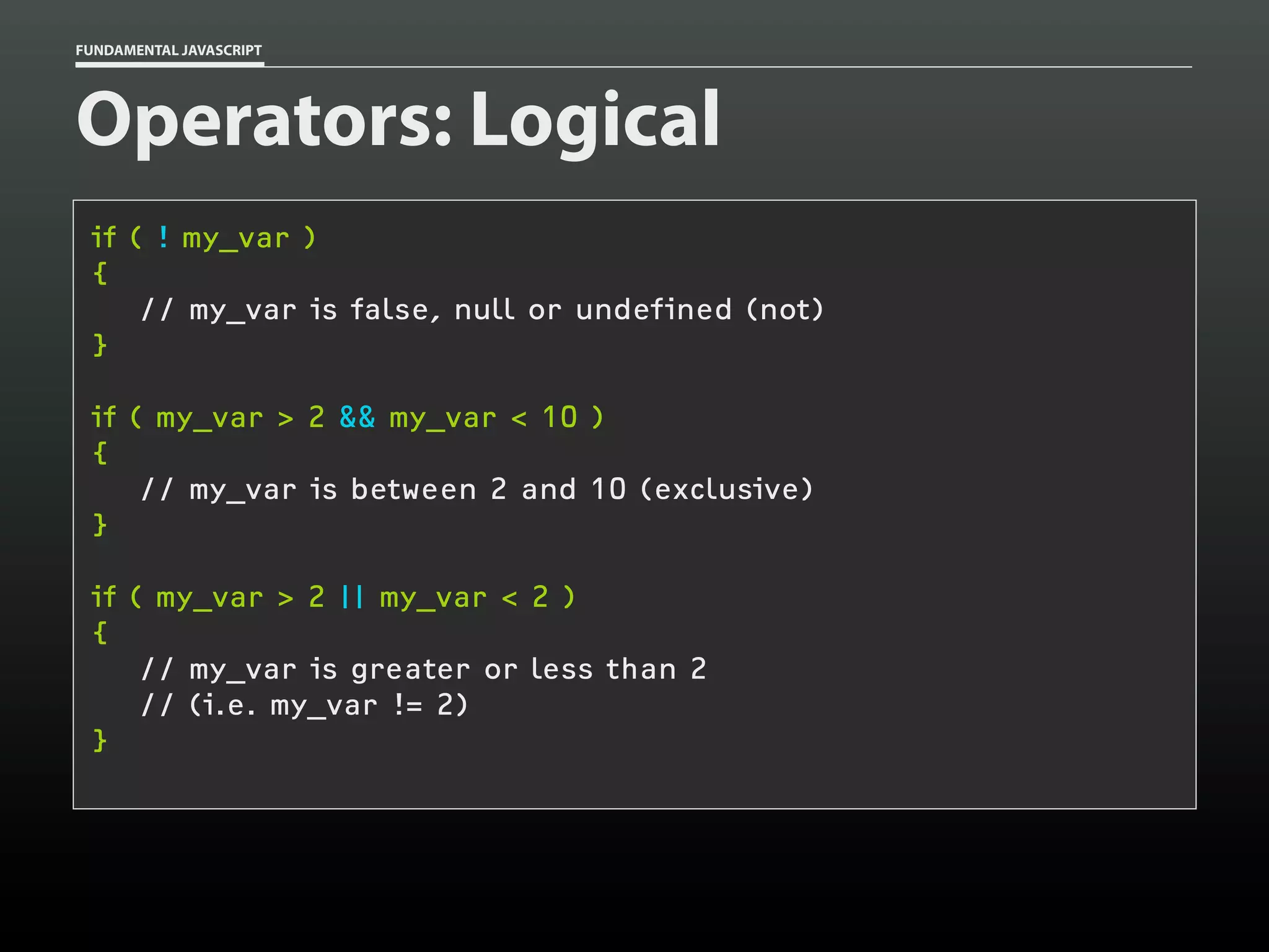 FUNDAMENTAL JAVASCRIPT

Operators: Logical
if ( ! my_var )
{
// my_var is false, null or undefined (not)
}
if ( my_var > 2 && my_var < 10 )
{
// my_var is between 2 and 10 (exclusive)
}
if ( my_var > 2 || my_var < 2 )
{
// my_var is greater or less than 2
// (i.e. my_var != 2)
}

 