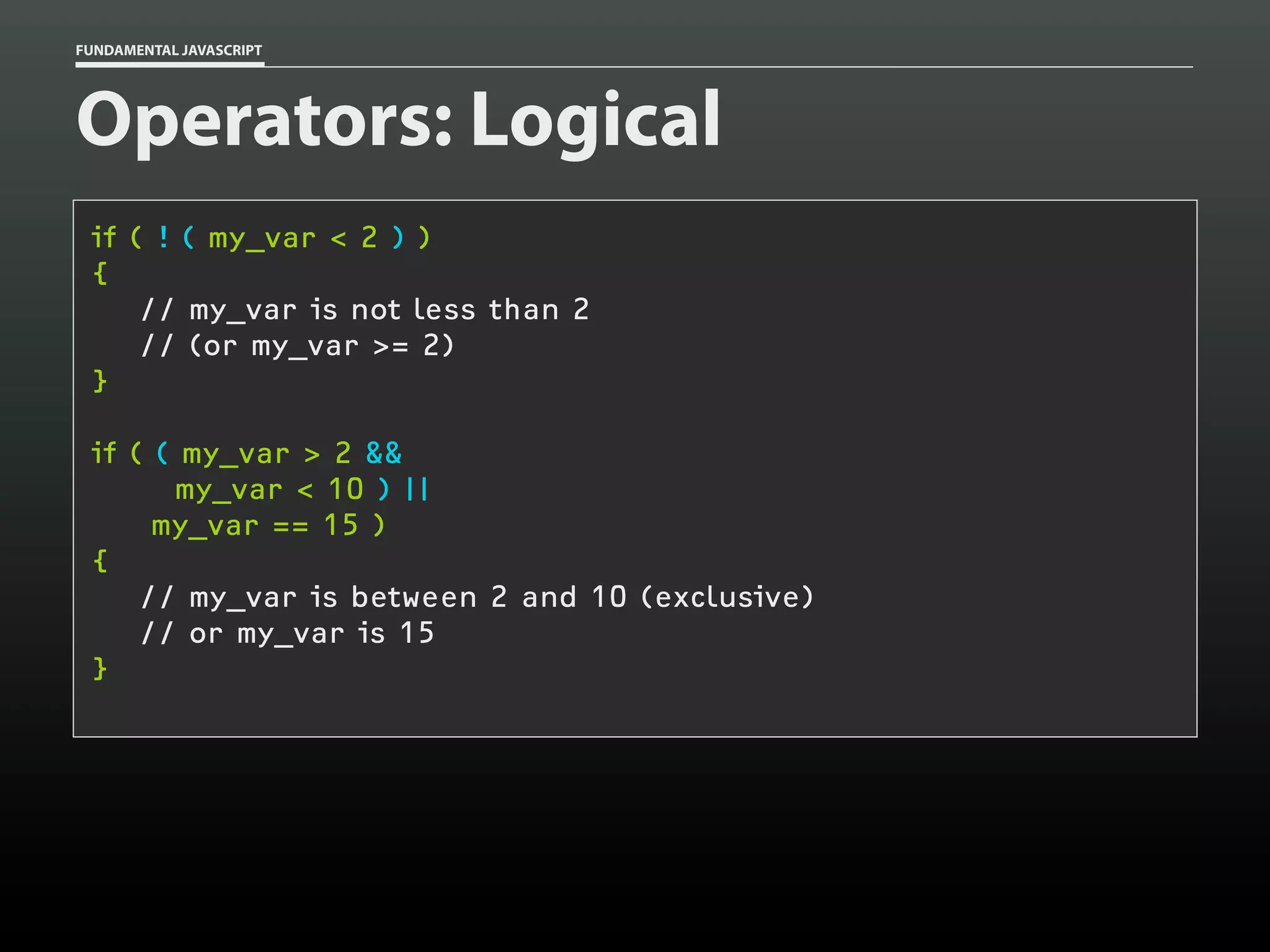 FUNDAMENTAL JAVASCRIPT

Operators: Logical
if ( ! ( my_var < 2 ) )
{
// my_var is not less than 2
// (or my_var >= 2)
}
if ( ( my_var > 2 &&
my_var < 10 ) ||
my_var == 15 )
{
// my_var is between 2 and 10 (exclusive)
// or my_var is 15
}

 