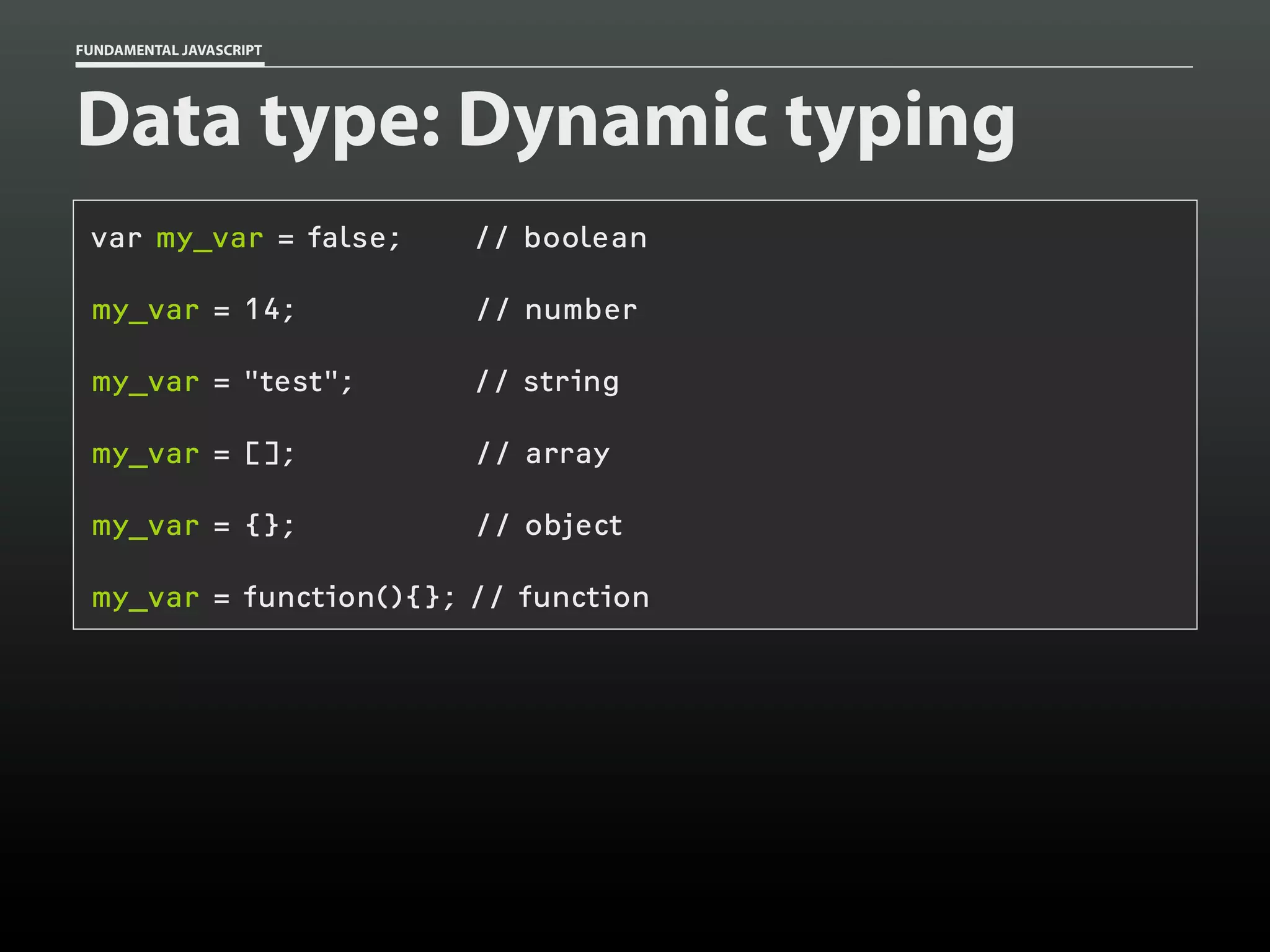 FUNDAMENTAL JAVASCRIPT

Data type: Dynamic typing
var my_var = false;

// boolean

my_var = 14;

// number

my_var = "test";

// string

my_var = [];

// array

my_var = {};

// object

my_var = function(){}; // function

 