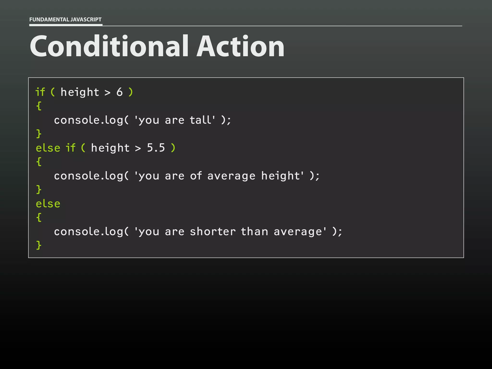 FUNDAMENTAL JAVASCRIPT

Conditional Action
if ( height > 6 )
{
console.log( 'you are tall' );
}
else if ( height > 5.5 )
{
console.log( 'you are of average height' );
}
else
{
console.log( 'you are shorter than average' );
}

 