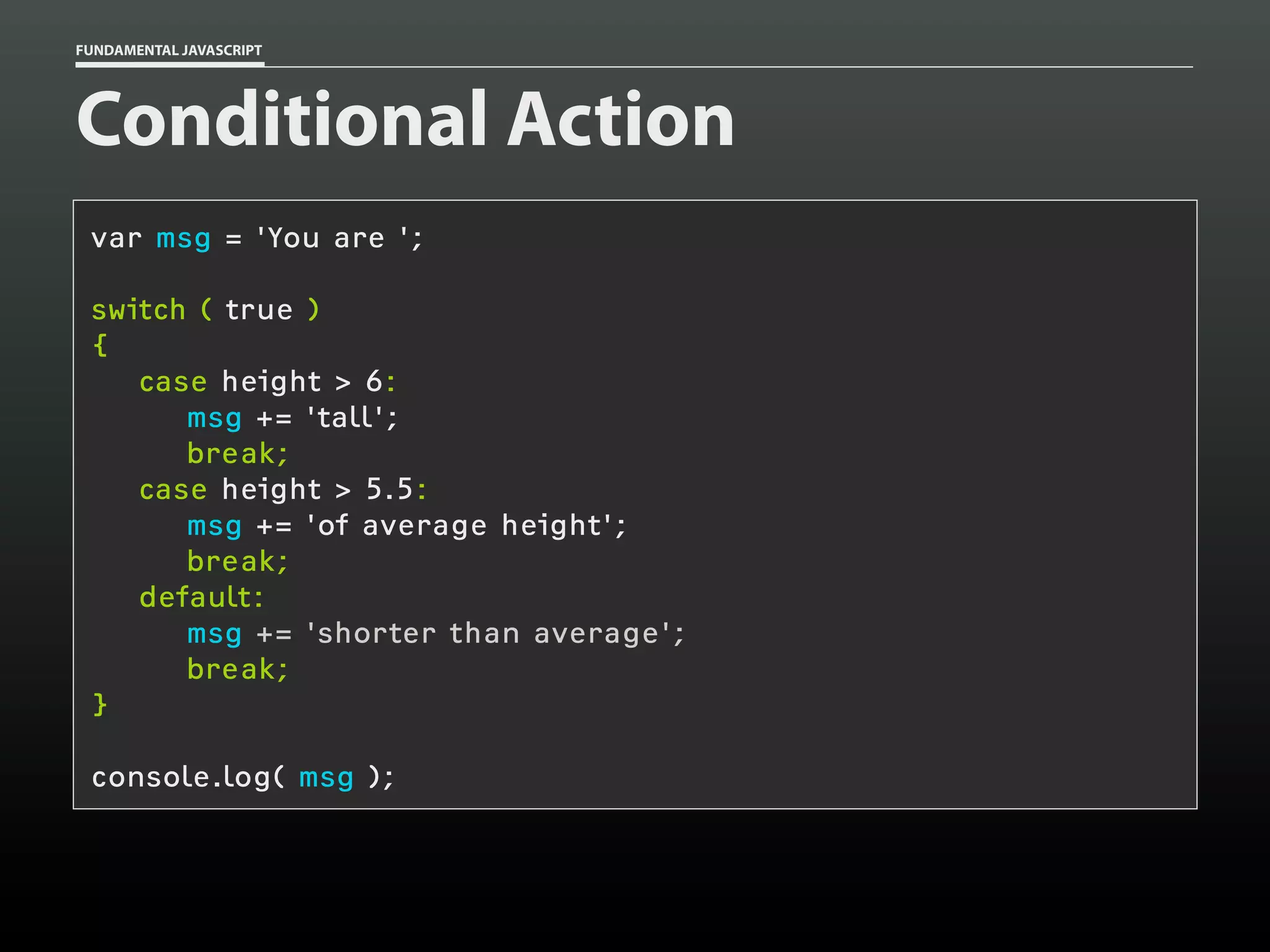 FUNDAMENTAL JAVASCRIPT

Conditional Action
var msg = 'You are ';
switch ( true )
{
case height > 6:
msg += 'tall';
break;
case height > 5.5:
msg += 'of average height';
break;
default:
msg += 'shorter than average';
break;
}
console.log( msg );

 