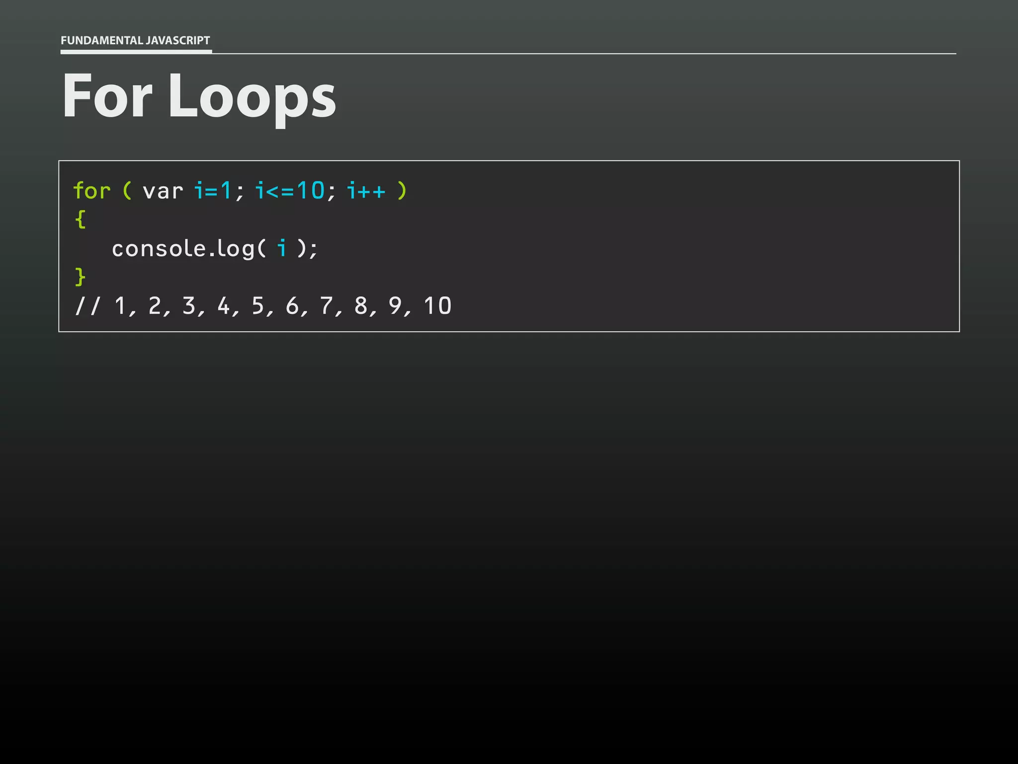 FUNDAMENTAL JAVASCRIPT

For Loops
for ( var i=1; i<=10; i++ )
{
console.log( i );
}
// 1, 2, 3, 4, 5, 6, 7, 8, 9, 10

 