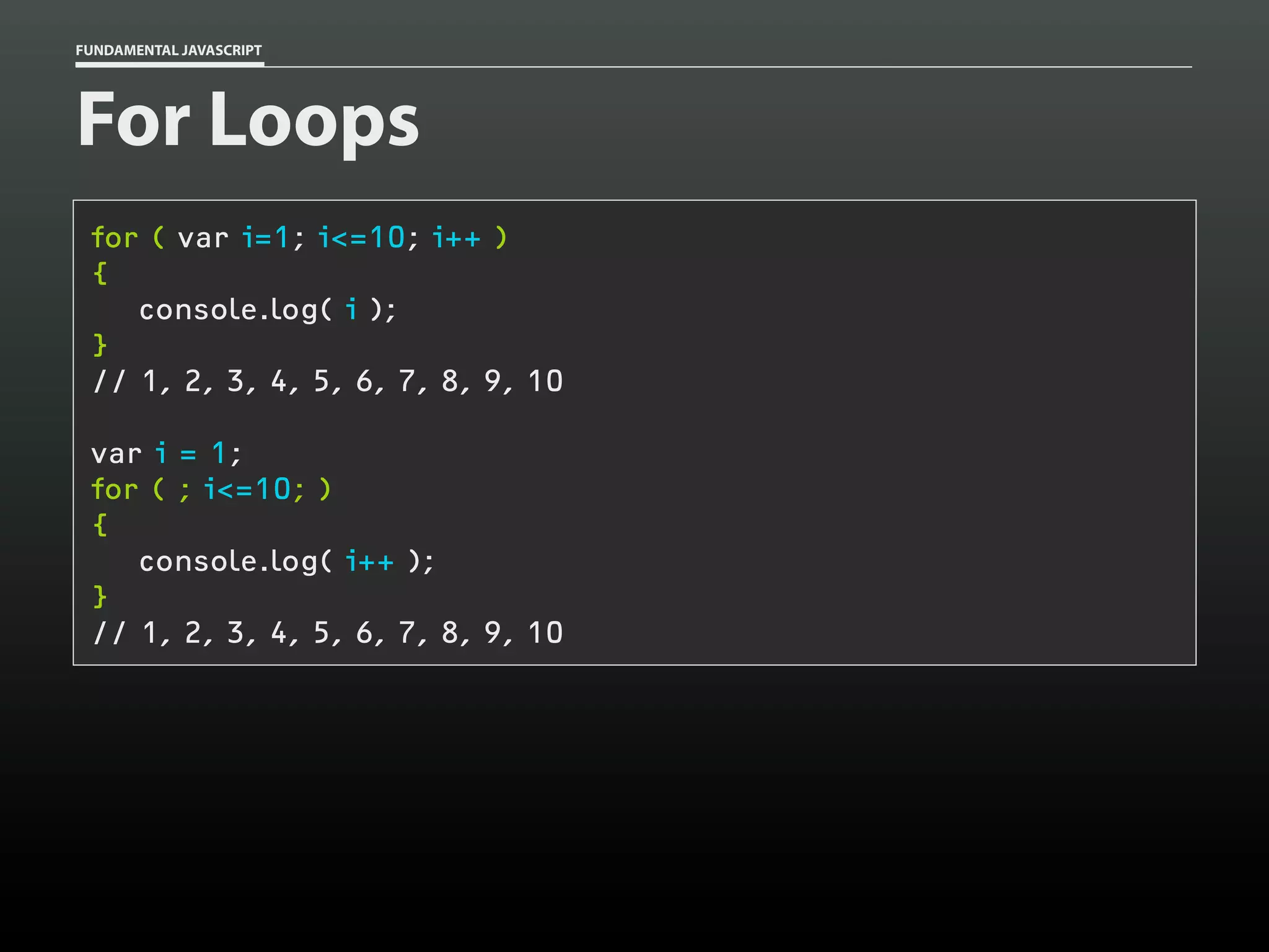 FUNDAMENTAL JAVASCRIPT

For Loops
for ( var i=1; i<=10; i++ )
{
console.log( i );
}
// 1, 2, 3, 4, 5, 6, 7, 8, 9, 10
var i = 1;
for ( ; i<=10; )
{
console.log( i++ );
}
// 1, 2, 3, 4, 5, 6, 7, 8, 9, 10

 