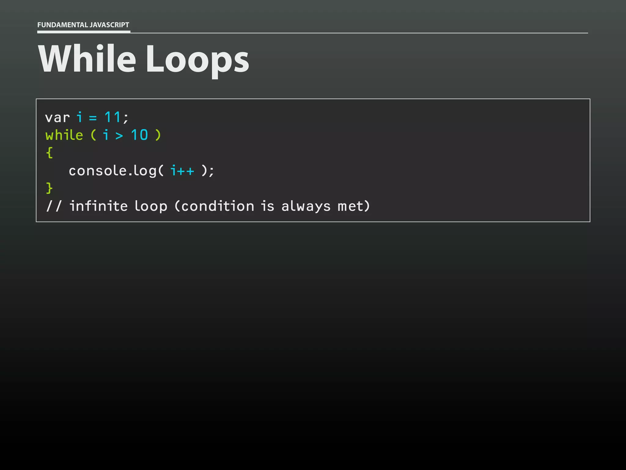 FUNDAMENTAL JAVASCRIPT

While Loops
var i = 11;
while ( i > 10 )
{
console.log( i++ );
}
// infinite loop (condition is always met)

 