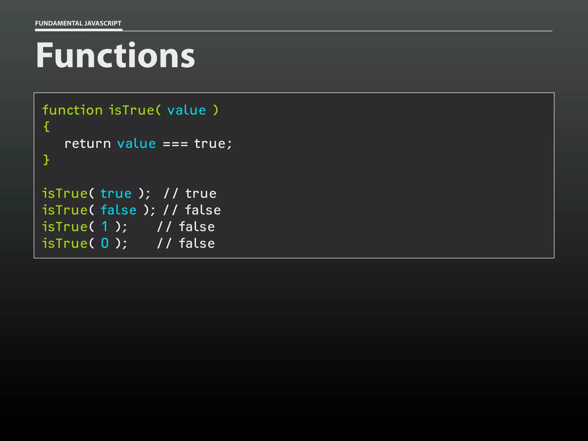 FUNDAMENTAL JAVASCRIPT

Functions
function isTrue( value )
{
return value === true;
}
isTrue(
isTrue(
isTrue(
isTrue(

true ); // true
false ); // false
1 );
// false
0 );
// false

 