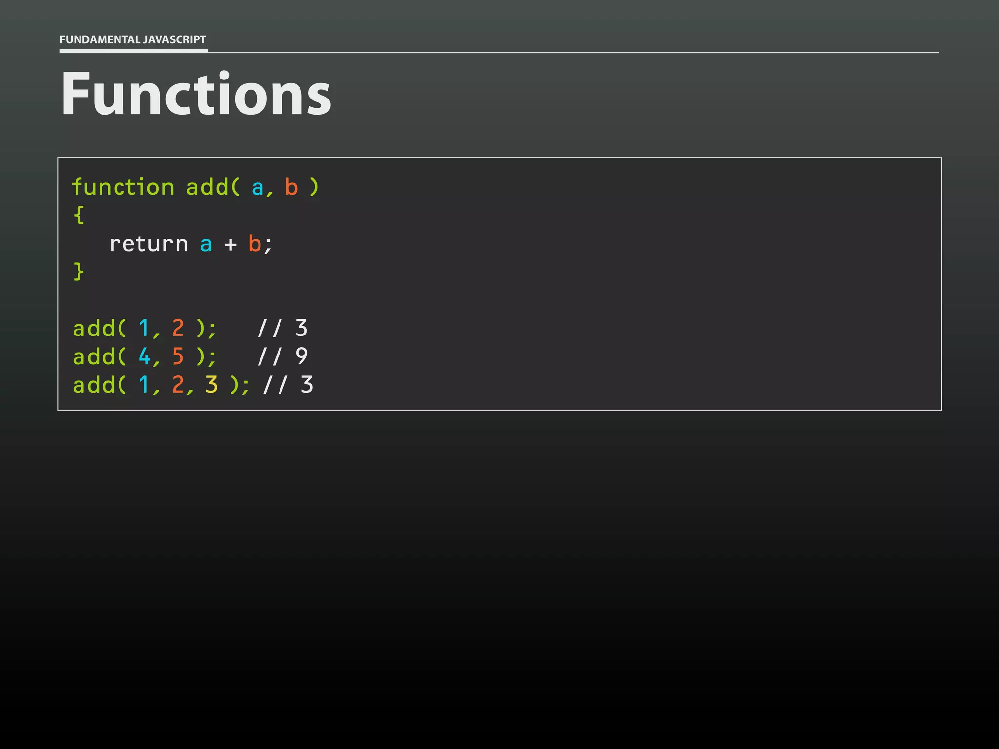 FUNDAMENTAL JAVASCRIPT

Functions
function add( a, b )
{
return a + b;
}
add( 1, 2 );
// 3
add( 4, 5 );
// 9
add( 1, 2, 3 ); // 3

 