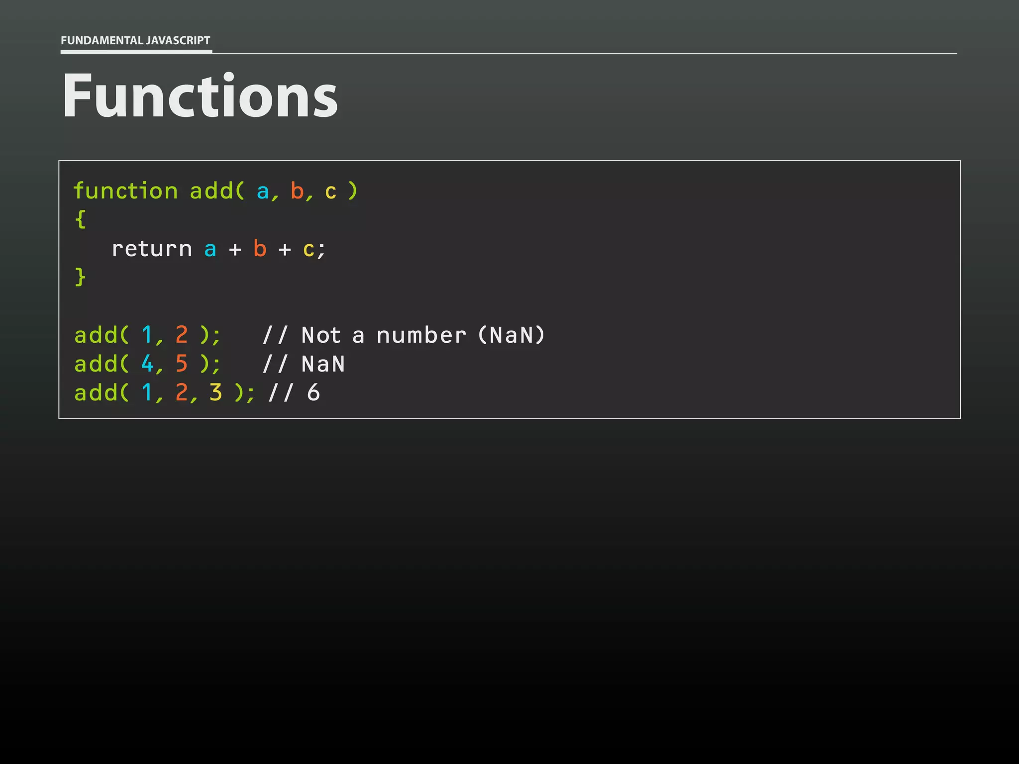 FUNDAMENTAL JAVASCRIPT

Functions
function add( a, b, c )
{
return a + b + c;
}
add( 1, 2 );
// Not a number (NaN)
add( 4, 5 );
// NaN
add( 1, 2, 3 ); // 6

 