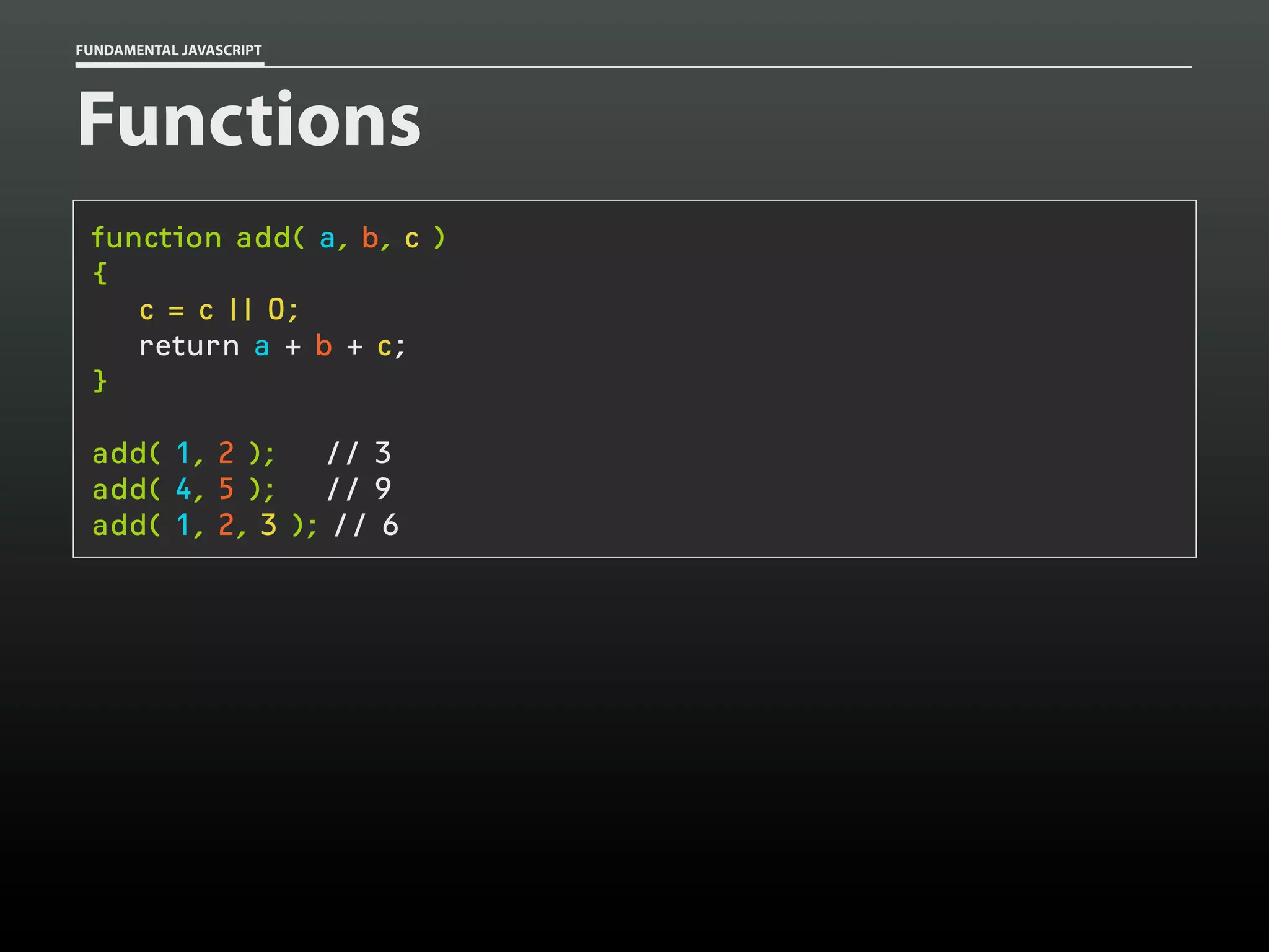 FUNDAMENTAL JAVASCRIPT

Functions
function add( a, b, c )
{
c = c || 0;
return a + b + c;
}
add( 1, 2 );
// 3
add( 4, 5 );
// 9
add( 1, 2, 3 ); // 6

 