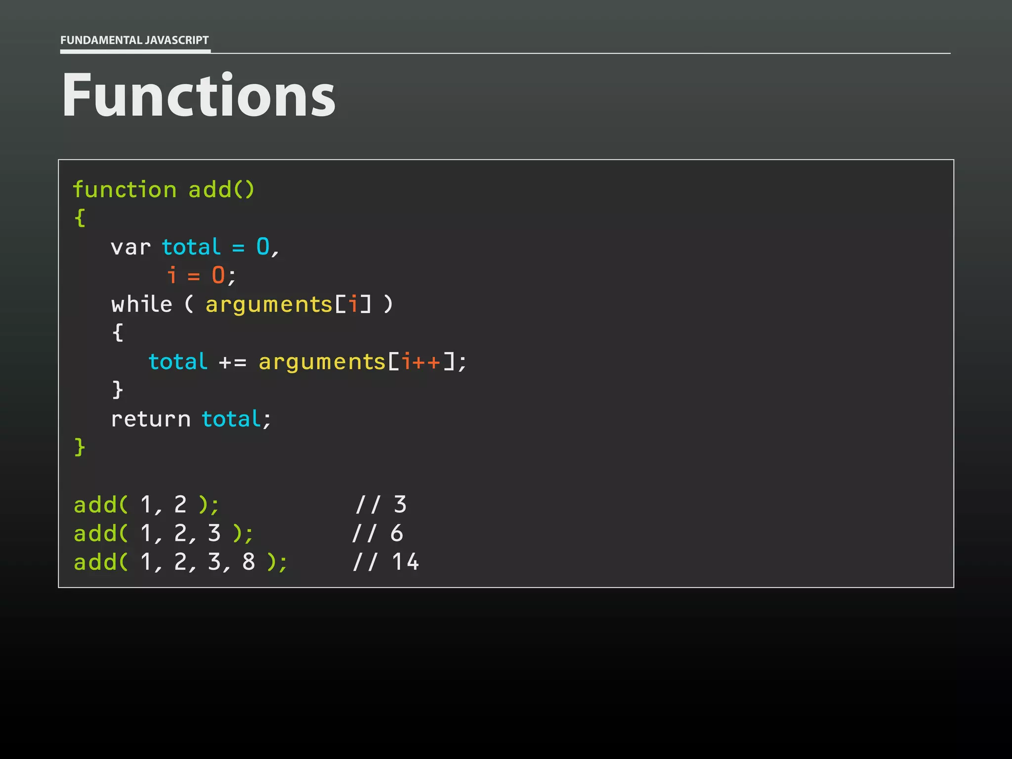 FUNDAMENTAL JAVASCRIPT

Functions
function add()
{
var total = 0,
i = 0;
while ( arguments[i] )
{
total += arguments[i++];
}
return total;
}
add( 1, 2 );
add( 1, 2, 3 );
add( 1, 2, 3, 8 );

// 3
// 6
// 14

 
