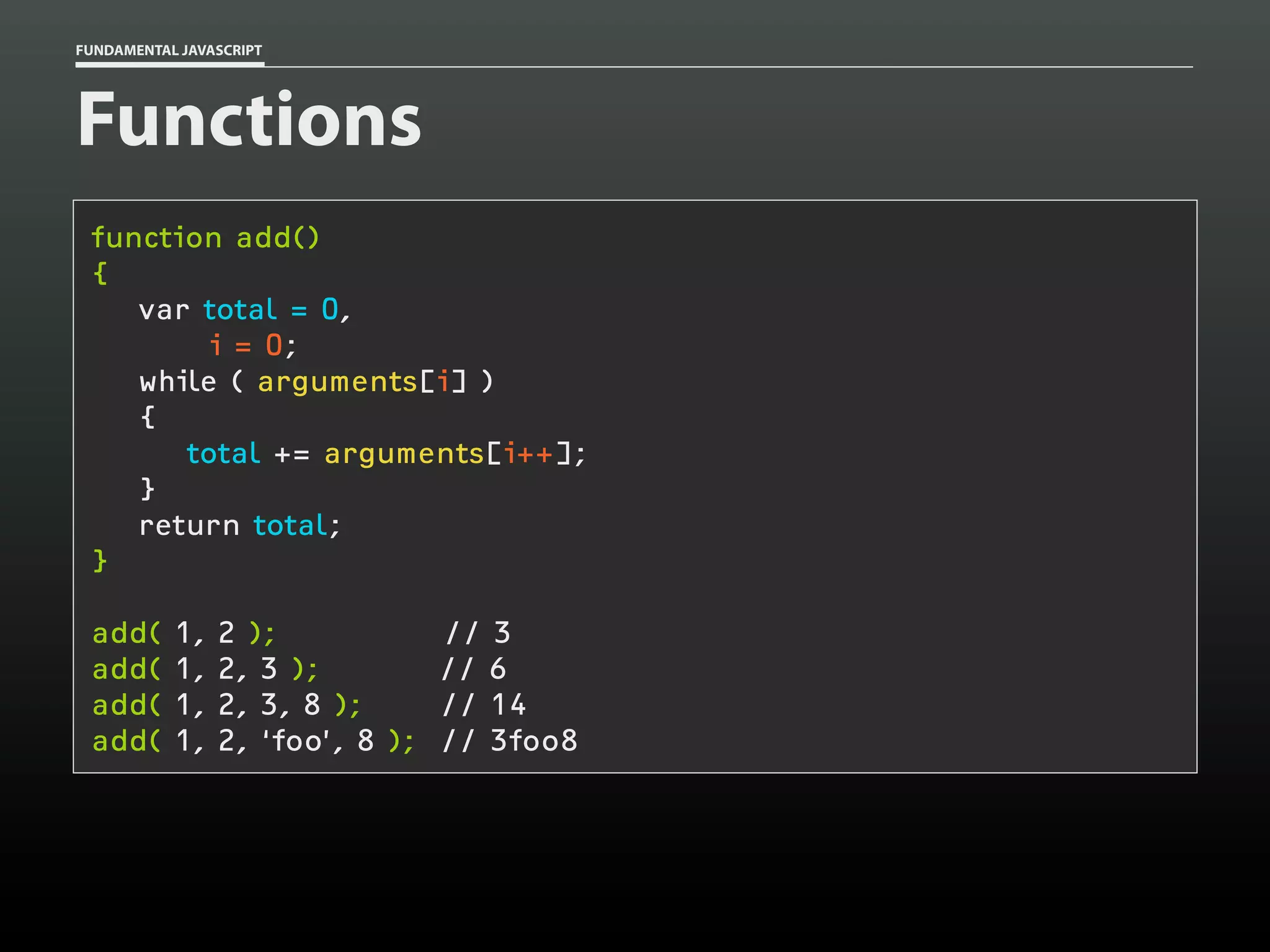 FUNDAMENTAL JAVASCRIPT

Functions
function add()
{
var total = 0,
i = 0;
while ( arguments[i] )
{
total += arguments[i++];
}
return total;
}
add(
add(
add(
add(

1,
1,
1,
1,

2 );
2, 3 );
2, 3, 8 );
2, ‘foo’, 8 );

// 3
// 6
// 14
// 3foo8

 