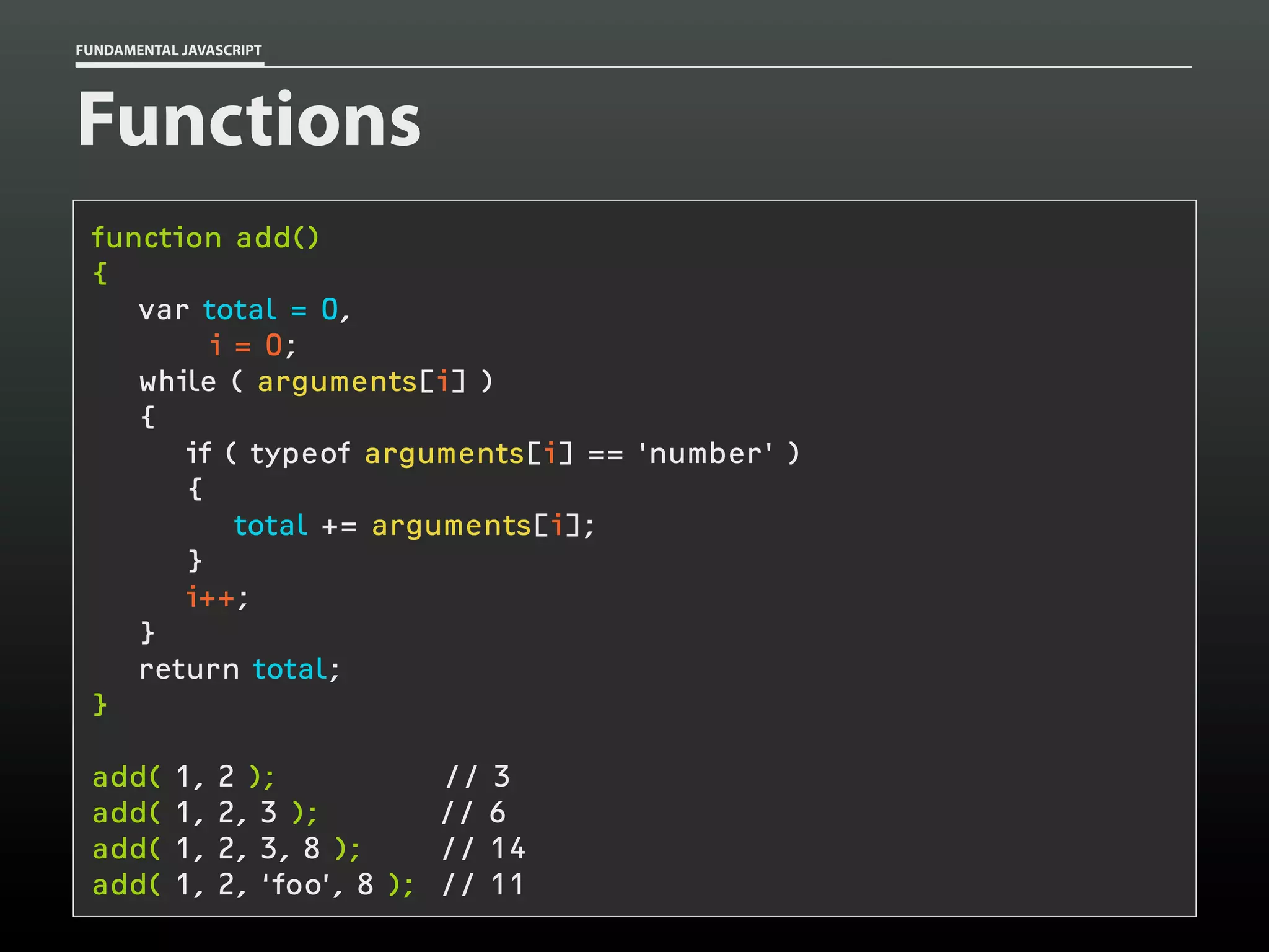 FUNDAMENTAL JAVASCRIPT

Functions
function add()
{
var total = 0,
i = 0;
while ( arguments[i] )
{
if ( typeof arguments[i] == 'number' )
{
total += arguments[i];
}
i++;
}
return total;
}
add(
add(
add(
add(

1,
1,
1,
1,

2 );
2, 3 );
2, 3, 8 );
2, ‘foo’, 8 );

// 3
// 6
// 14
// 11

 