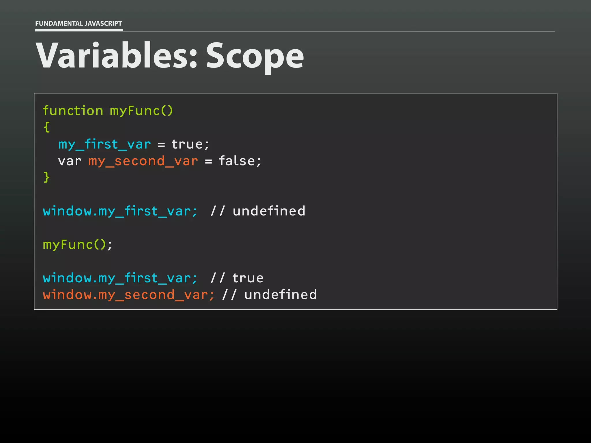 FUNDAMENTAL JAVASCRIPT

Variables: Scope
function myFunc()
{
my_first_var = true;
var my_second_var = false;
}
window.my_first_var; // undefined
myFunc();
window.my_first_var; // true
window.my_second_var; // undefined

 