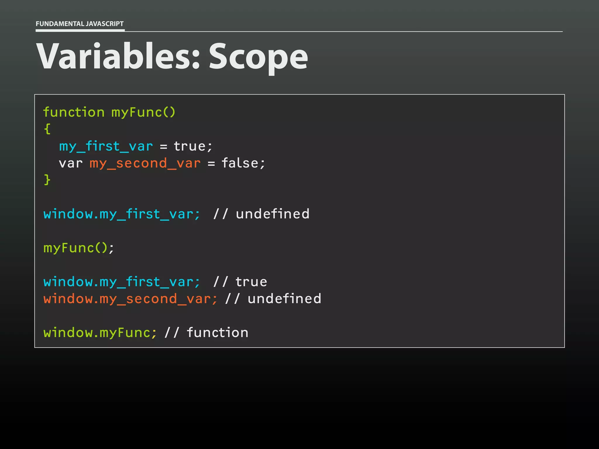 FUNDAMENTAL JAVASCRIPT

Variables: Scope
function myFunc()
{
my_first_var = true;
var my_second_var = false;
}
window.my_first_var; // undefined
myFunc();
window.my_first_var; // true
window.my_second_var; // undefined
window.myFunc; // function

 