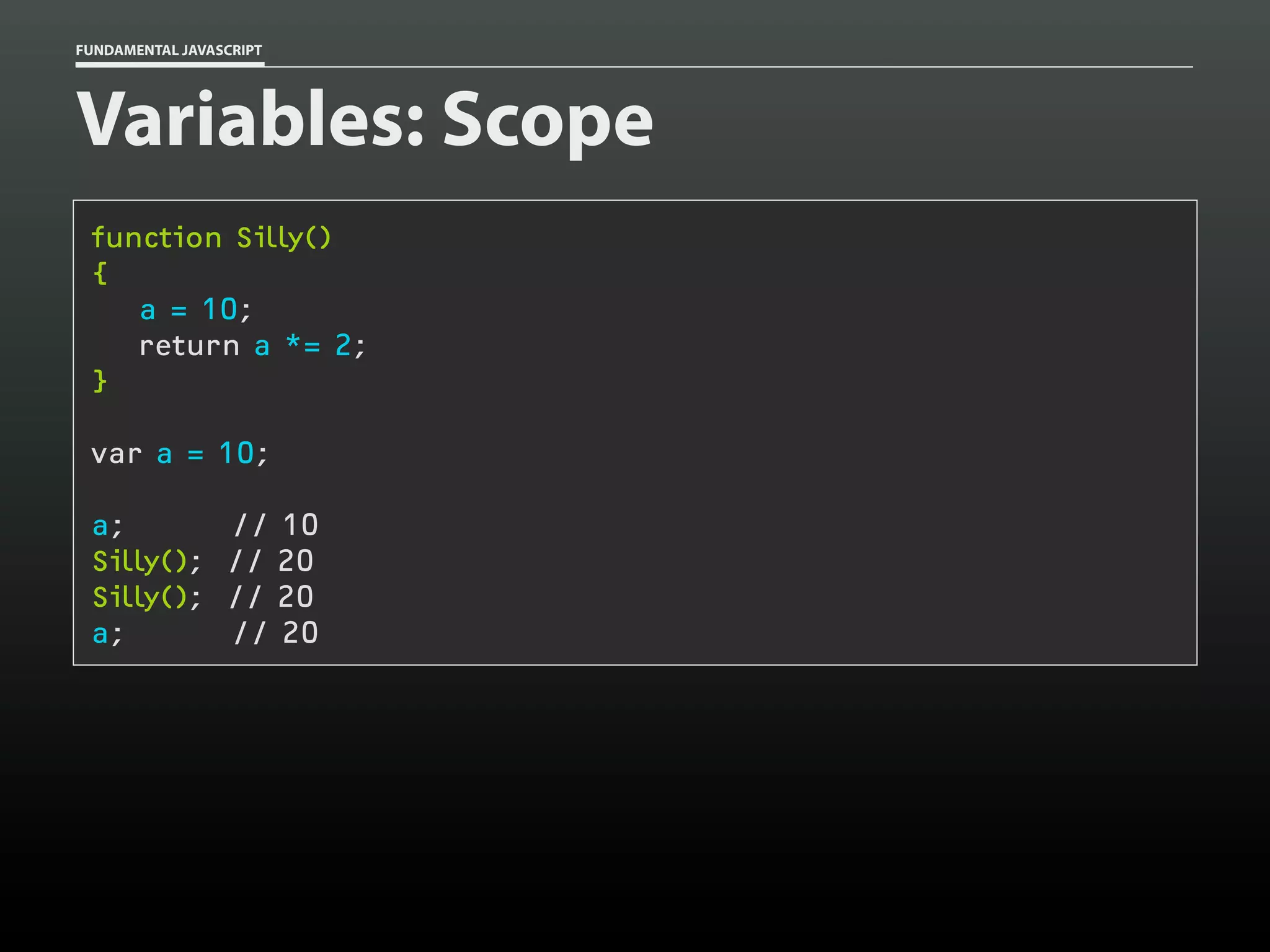FUNDAMENTAL JAVASCRIPT

Variables: Scope
function Silly()
{
a = 10;
return a *= 2;
}
var a = 10;
a;
Silly();
Silly();
a;

// 10
// 20
// 20
// 20

 
