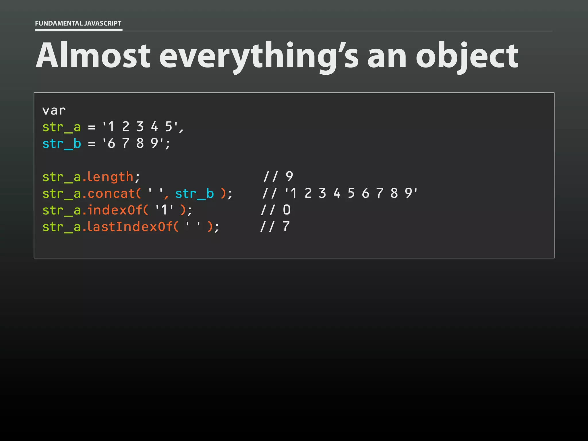FUNDAMENTAL JAVASCRIPT

Almost everything’s an object
var
str_a = '1 2 3 4 5',
str_b = '6 7 8 9';
str_a.length;
str_a.concat( ' ', str_b );
str_a.indexOf( '1' );
str_a.lastIndexOf( ' ' );

// 9
// '1 2 3 4 5 6 7 8 9'
// 0
// 7

 