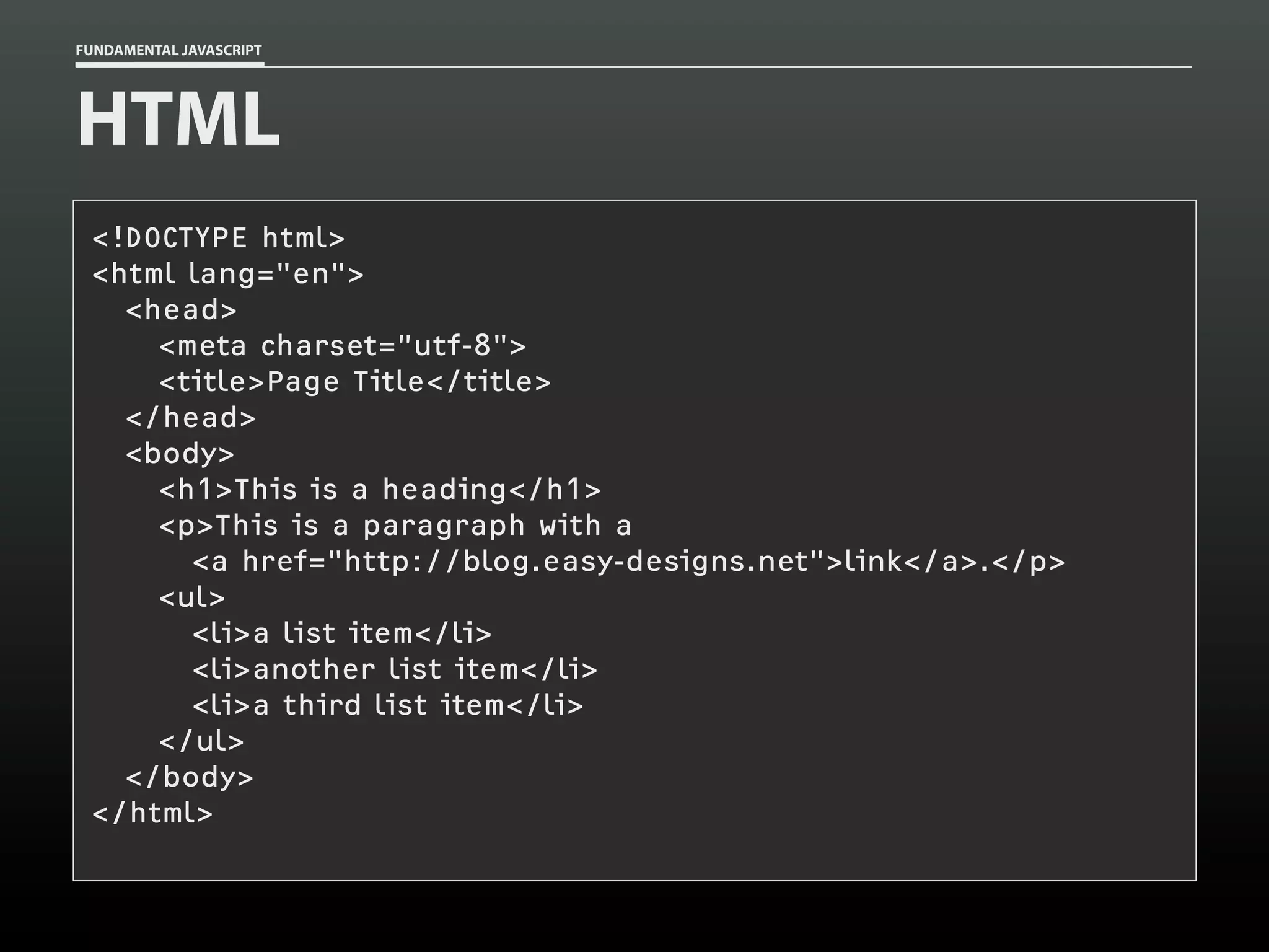FUNDAMENTAL JAVASCRIPT

HTML
<!DOCTYPE html>
<html lang="en">
<head>
<meta charset=”utf-8">
<title>Page Title</title>
</head>
<body>
<h1>This is a heading</h1>
<p>This is a paragraph with a
<a href="http://blog.easy-designs.net">link</a>.</p>
<ul>
<li>a list item</li>
<li>another list item</li>
<li>a third list item</li>
</ul>
</body>
</html>

 