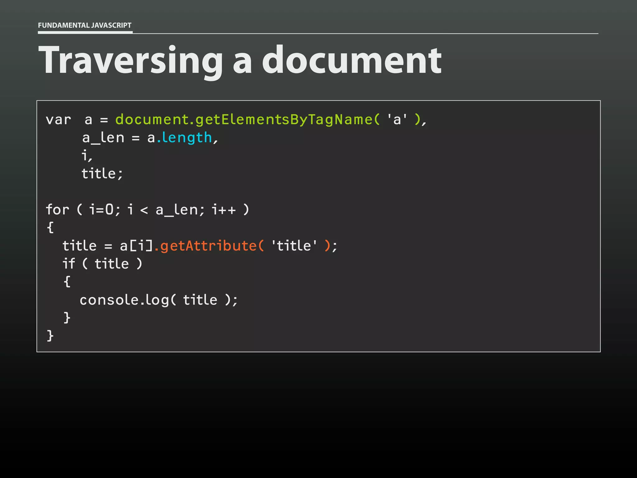 FUNDAMENTAL JAVASCRIPT

Traversing a document
var a = document.getElementsByTagName( 'a' ),
a_len = a.length,
i,
title;
for ( i=0; i < a_len; i++ )
{
title = a[i].getAttribute( 'title' );
if ( title )
{
console.log( title );
}
}

 