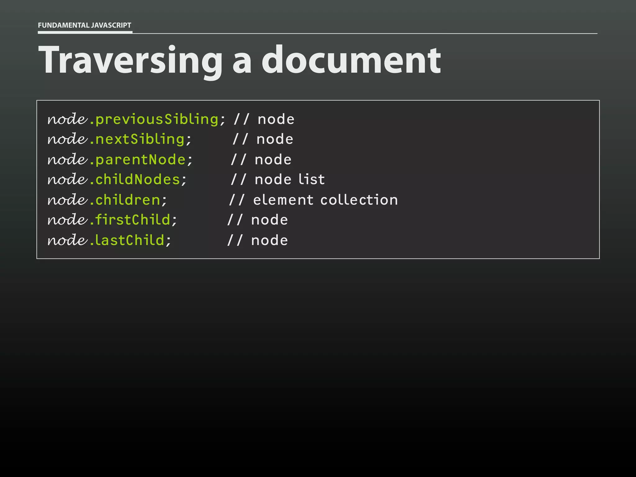 FUNDAMENTAL JAVASCRIPT

Traversing a document
node
node
node
node
node
node
node

.previousSibling; // node
.nextSibling;
// node
.parentNode;
// node
.childNodes;
// node list
.children;
// element collection
.firstChild;
// node
.lastChild;
// node

 
