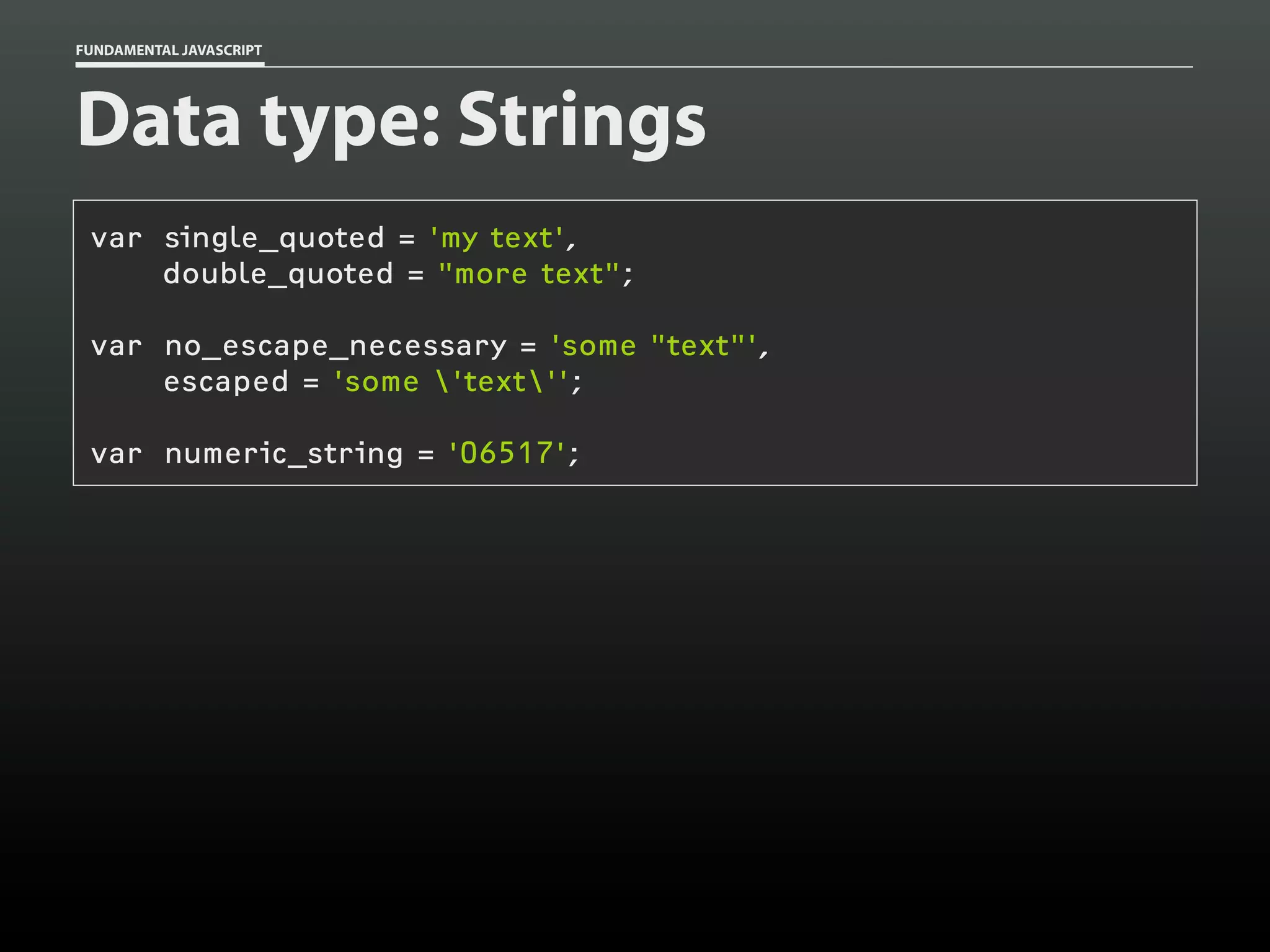 FUNDAMENTAL JAVASCRIPT

Data type: Strings
var single_quoted = 'my text',
double_quoted = "more text";
var no_escape_necessary = 'some "text"',
escaped = 'some 'text'';
var numeric_string = '06517';

 